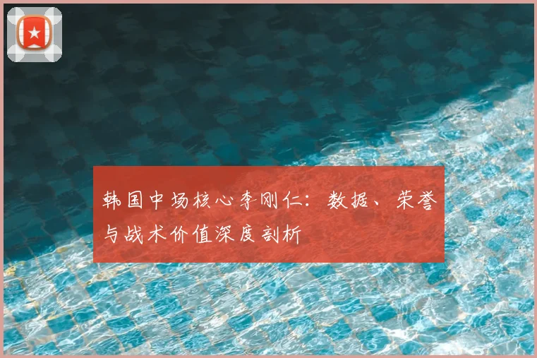 韩国中场核心李刚仁：数据、荣誉与战术价值深度剖析