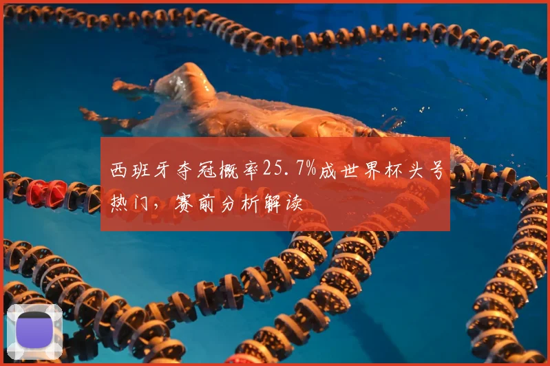 西班牙夺冠概率25.7%成世界杯头号热门,赛前分析解读