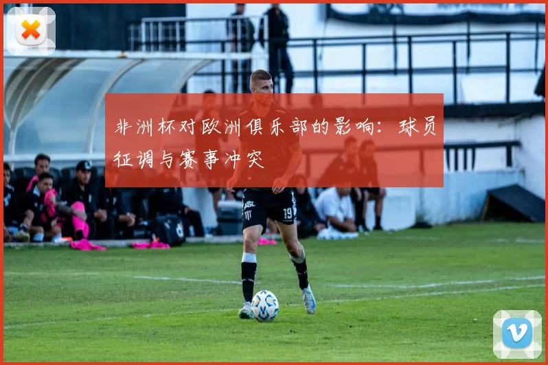 非洲杯对欧洲俱乐部的影响：球员征调与赛事冲突