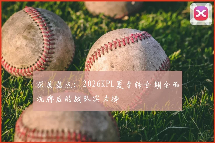 深度盘点：2026KPL夏季转会期全面洗牌后的战队实力榜