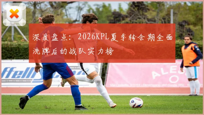 深度盘点:2026KPL夏季转会期全面洗牌后的战队实力榜
