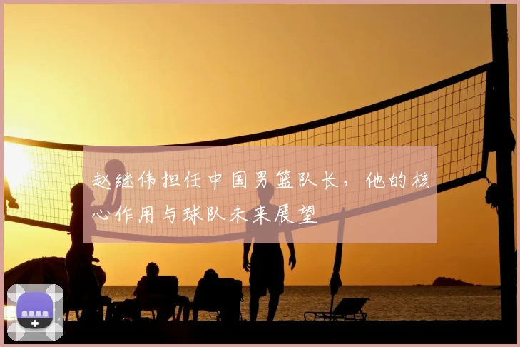 赵继伟担任中国男篮队长，他的核心作用与球队未来展望