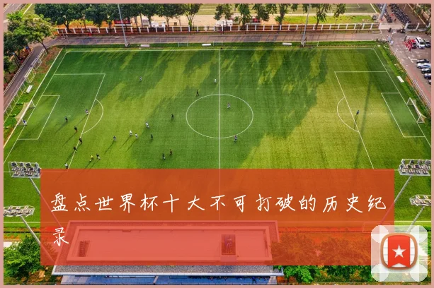 盘点世界杯十大不可打破的历史纪录