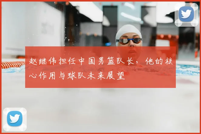 赵继伟担任中国男篮队长,他的核心作用与球队未来展望