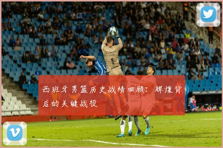 西班牙男篮历史战绩回顾：辉煌背后的关键战役