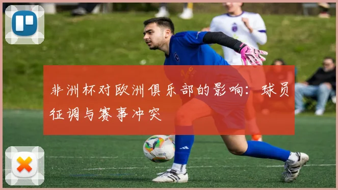 非洲杯对欧洲俱乐部的影响:球员征调与赛事冲突
